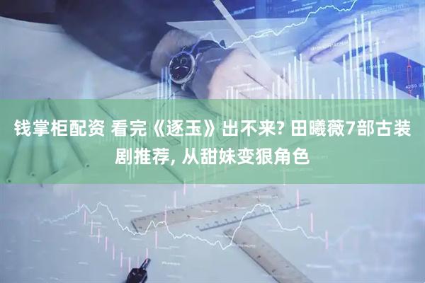 钱掌柜配资 看完《逐玉》出不来? 田曦薇7部古装剧推荐, 从甜妹变狠角色