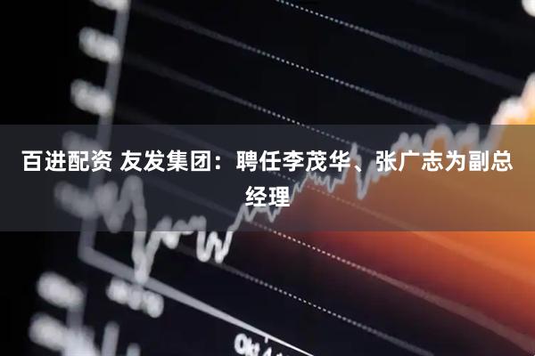 百进配资 友发集团：聘任李茂华、张广志为副总经理
