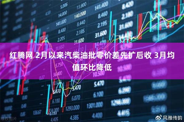 红腾网 2月以来汽柴油批零价差先扩后收 3月均值环比降低