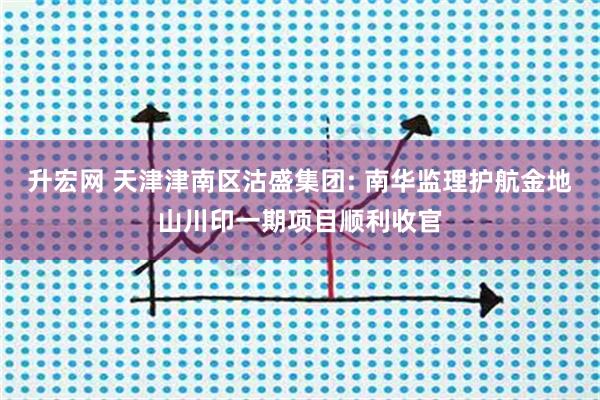 升宏网 天津津南区沽盛集团: 南华监理护航金地山川印一期项目顺利收官