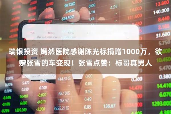 瑞银投资 嫣然医院感谢陈光标捐赠1000万，欲赠张雪的车变现！张雪点赞：标哥真男人