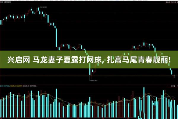 兴启网 马龙妻子夏露打网球, 扎高马尾青春靓丽!