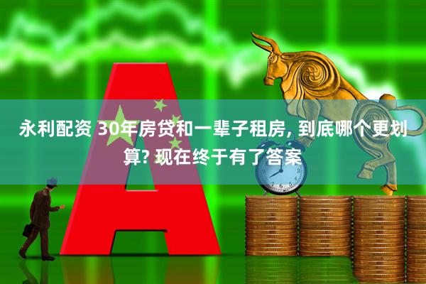 永利配资 30年房贷和一辈子租房, 到底哪个更划算? 现在终于有了答案
